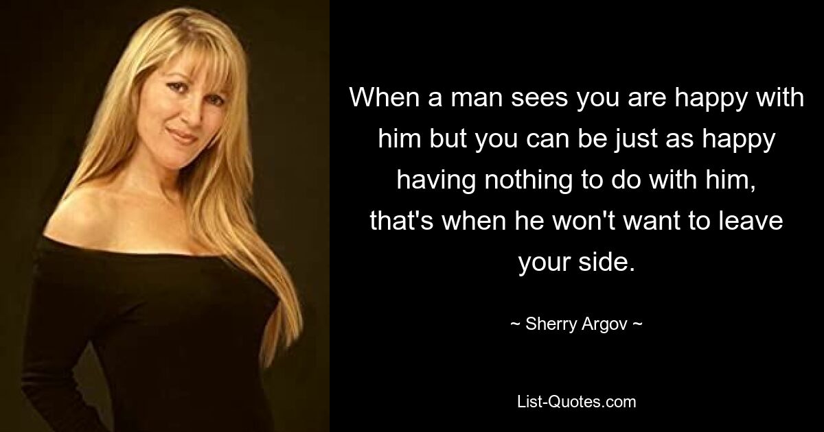 When a man sees you are happy with him but you can be just as happy having nothing to do with him, that's when he won't want to leave your side. — © Sherry Argov