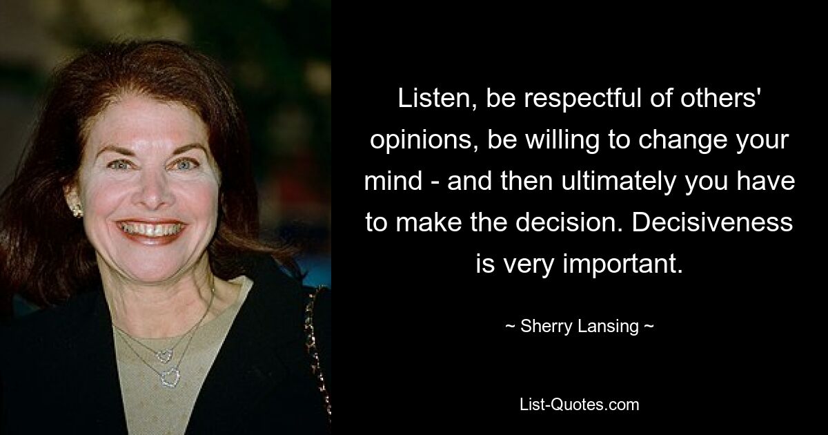 Listen, be respectful of others' opinions, be willing to change your mind - and then ultimately you have to make the decision. Decisiveness is very important. — © Sherry Lansing