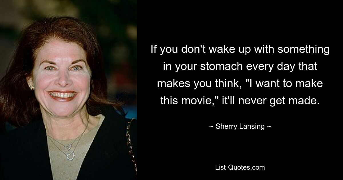 If you don't wake up with something in your stomach every day that makes you think, "I want to make this movie," it'll never get made. — © Sherry Lansing