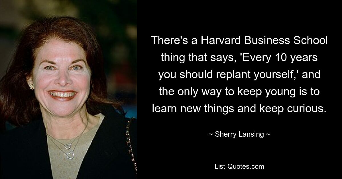 There's a Harvard Business School thing that says, 'Every 10 years you should replant yourself,' and the only way to keep young is to learn new things and keep curious. — © Sherry Lansing