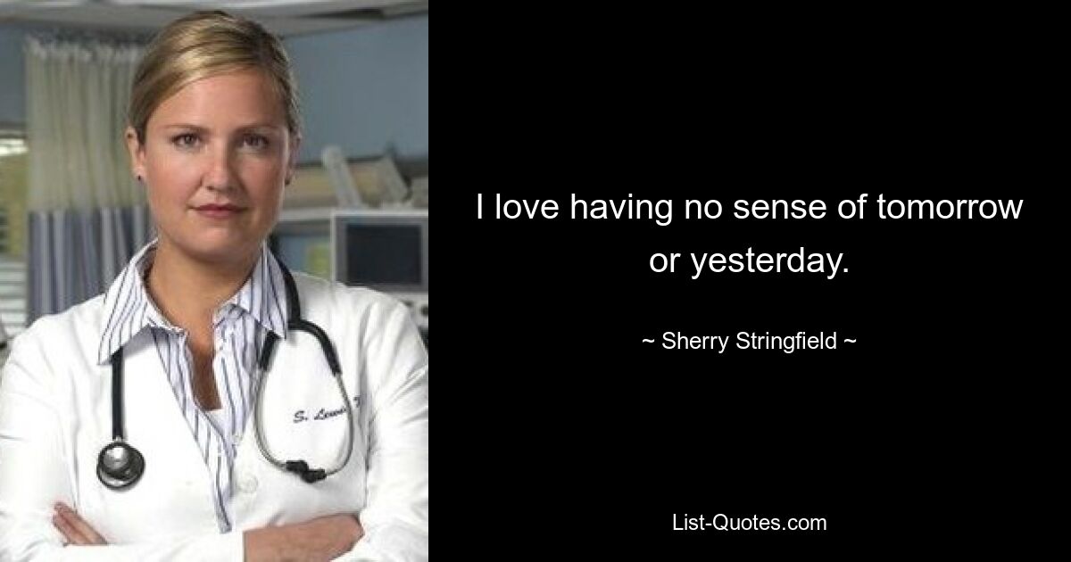 I love having no sense of tomorrow or yesterday. — © Sherry Stringfield