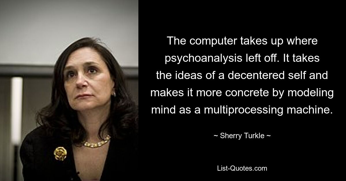 The computer takes up where psychoanalysis left off. It takes the ideas of a decentered self and makes it more concrete by modeling mind as a multiprocessing machine. — © Sherry Turkle