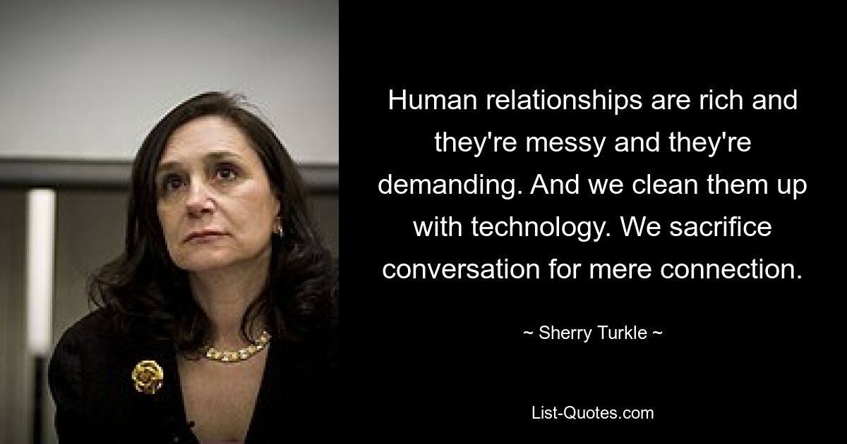 Human relationships are rich and they're messy and they're demanding. And we clean them up with technology. We sacrifice conversation for mere connection. — © Sherry Turkle