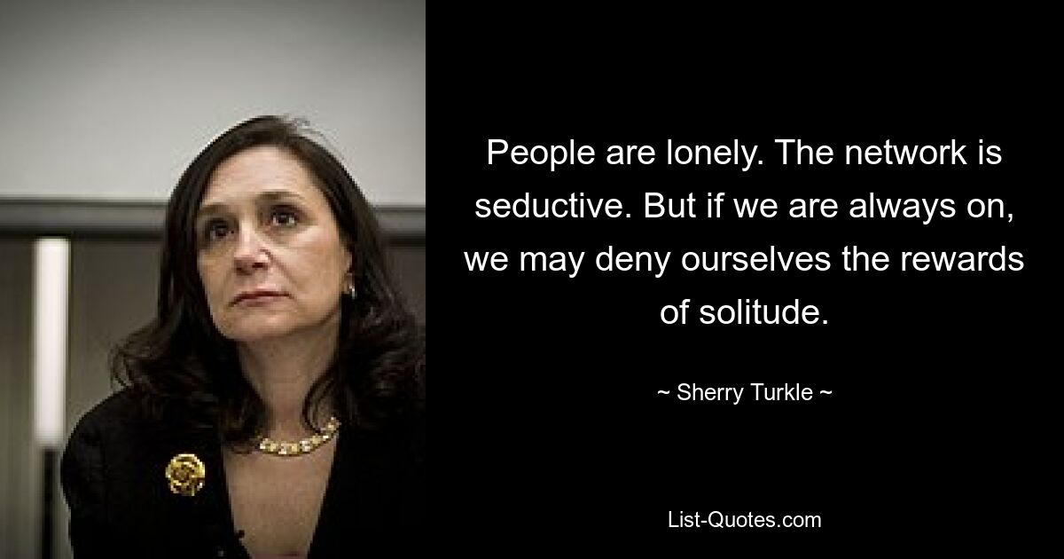 People are lonely. The network is seductive. But if we are always on, we may deny ourselves the rewards of solitude. — © Sherry Turkle