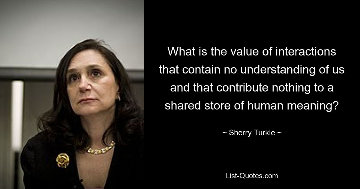 What is the value of interactions that contain no understanding of us and that contribute nothing to a shared store of human meaning? — © Sherry Turkle