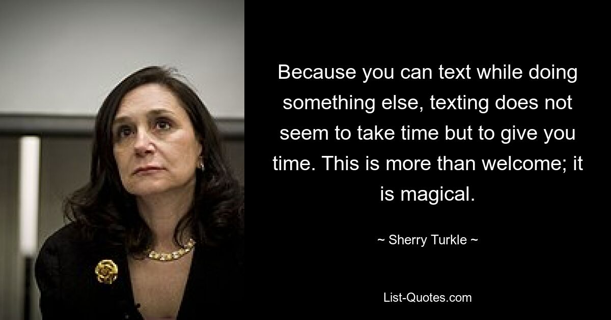 Because you can text while doing something else, texting does not seem to take time but to give you time. This is more than welcome; it is magical. — © Sherry Turkle