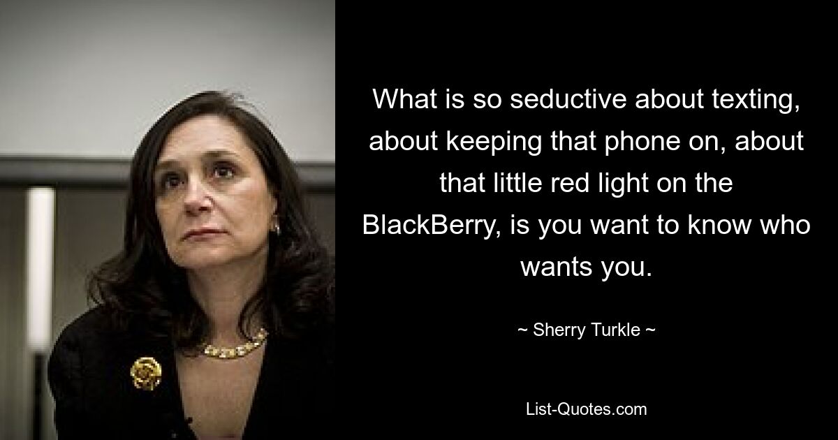 Das Verführerische am SMS-Schreiben, daran, das Telefon eingeschaltet zu lassen, an diesem kleinen roten Licht auf dem BlackBerry, ist, dass Sie wissen möchten, wer Sie will. — © Sherry Turkle