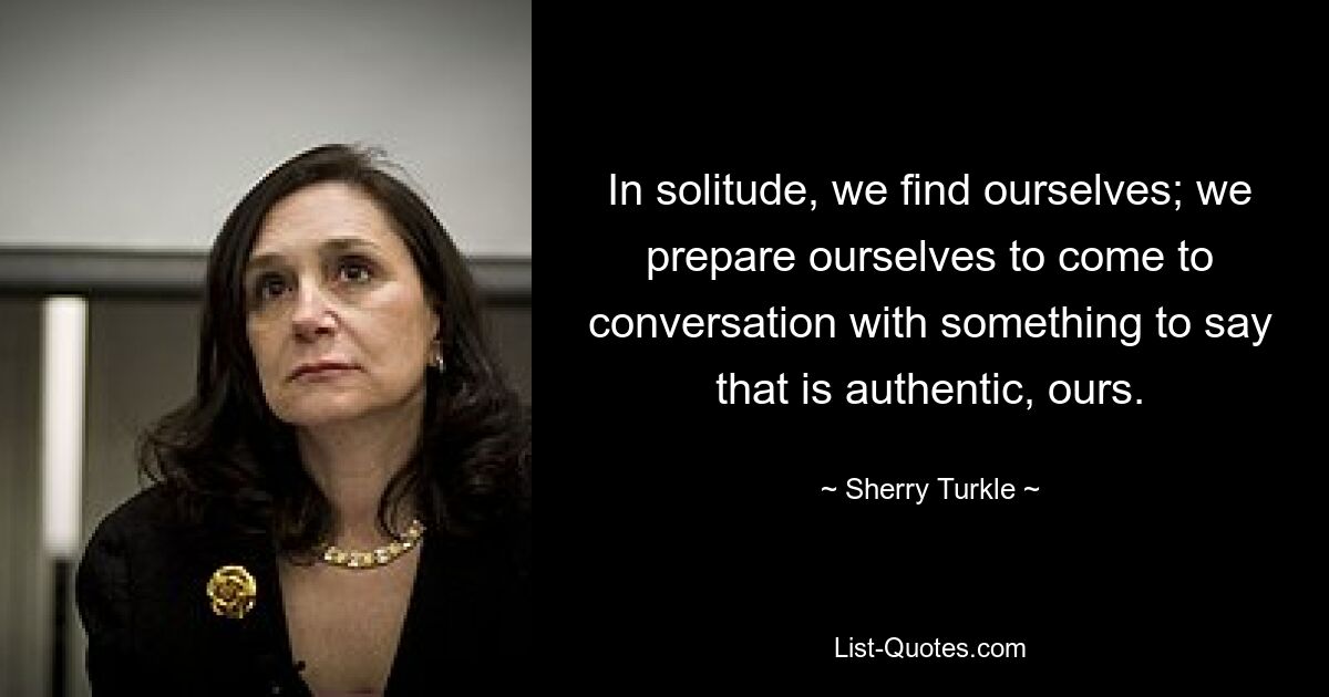 In solitude, we find ourselves; we prepare ourselves to come to conversation with something to say that is authentic, ours. — © Sherry Turkle