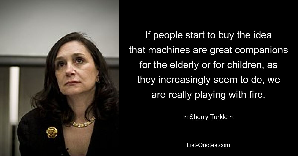 If people start to buy the idea that machines are great companions for the elderly or for children, as they increasingly seem to do, we are really playing with fire. — © Sherry Turkle