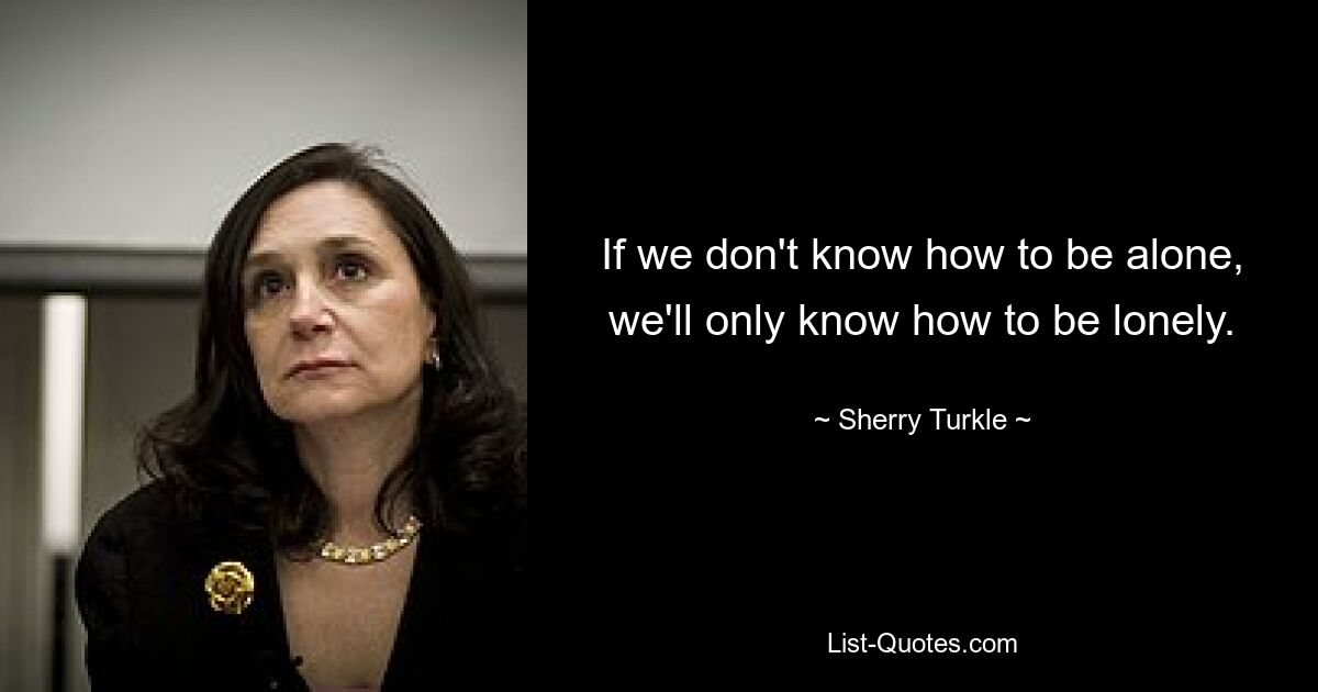 If we don't know how to be alone, we'll only know how to be lonely. — © Sherry Turkle