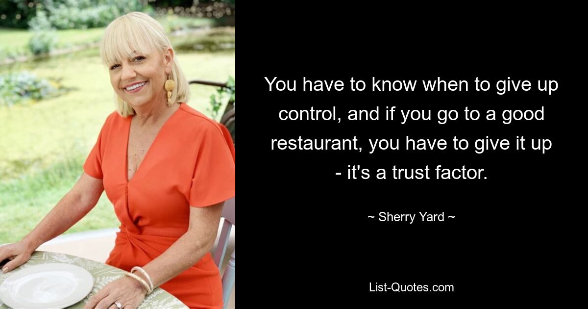 You have to know when to give up control, and if you go to a good restaurant, you have to give it up - it's a trust factor. — © Sherry Yard