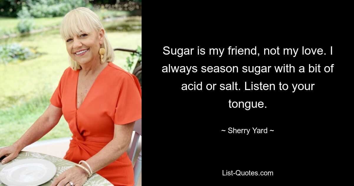 Sugar is my friend, not my love. I always season sugar with a bit of acid or salt. Listen to your tongue. — © Sherry Yard