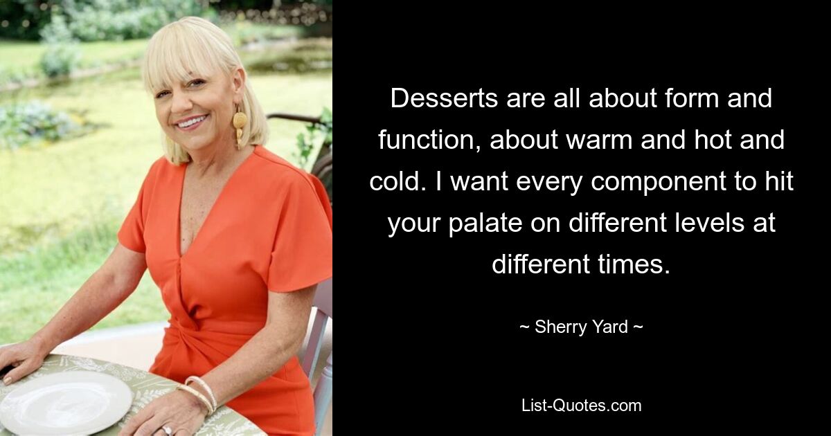 Desserts are all about form and function, about warm and hot and cold. I want every component to hit your palate on different levels at different times. — © Sherry Yard