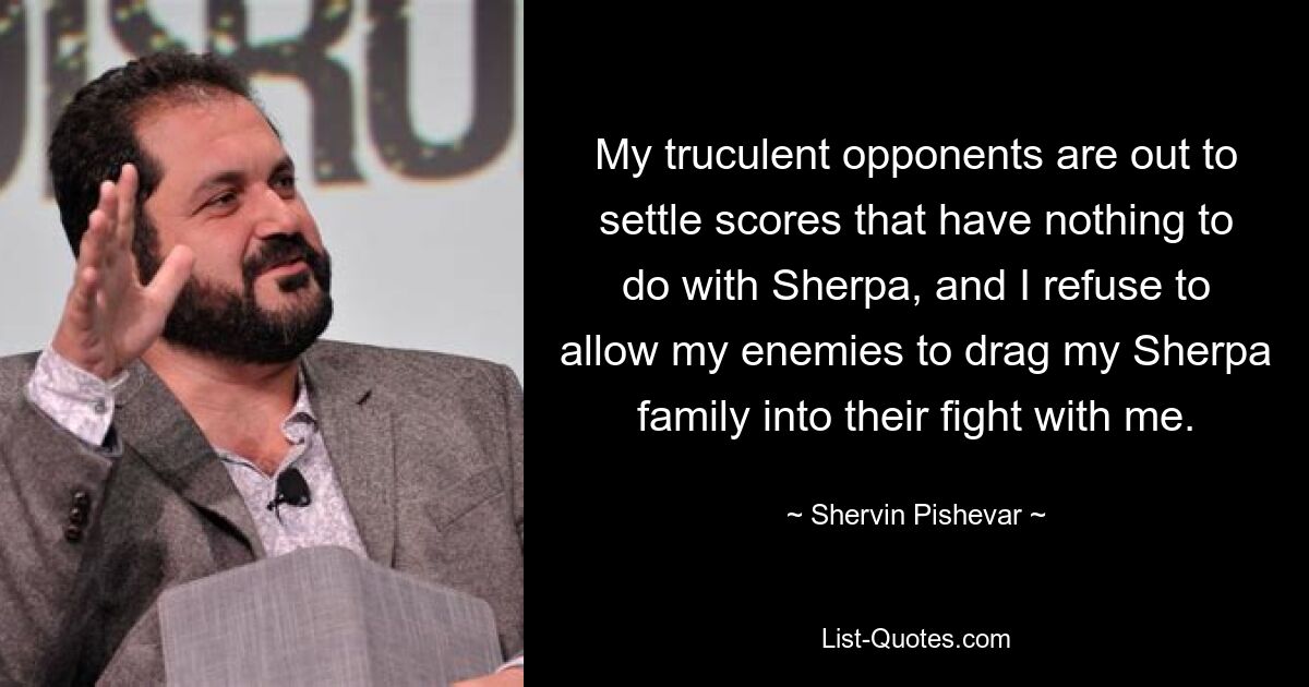 My truculent opponents are out to settle scores that have nothing to do with Sherpa, and I refuse to allow my enemies to drag my Sherpa family into their fight with me. — © Shervin Pishevar