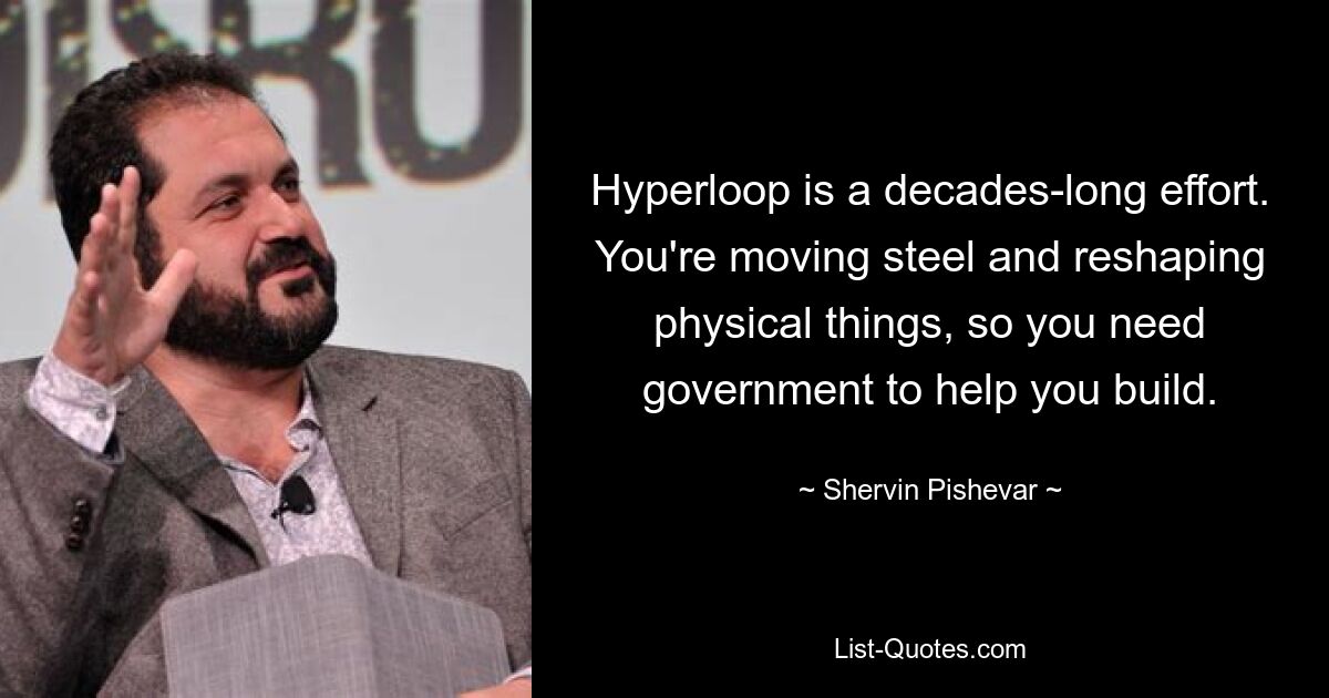 Hyperloop is a decades-long effort. You're moving steel and reshaping physical things, so you need government to help you build. — © Shervin Pishevar