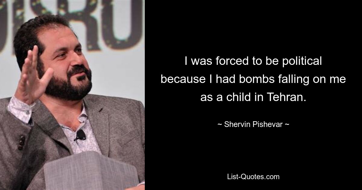 I was forced to be political because I had bombs falling on me as a child in Tehran. — © Shervin Pishevar