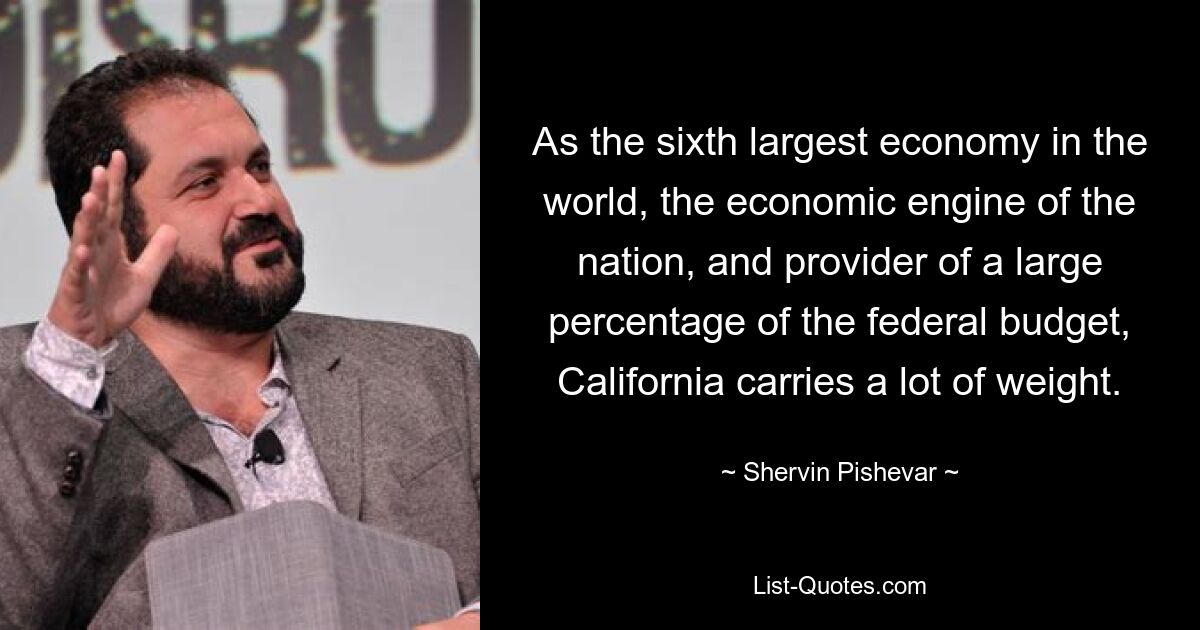 As the sixth largest economy in the world, the economic engine of the nation, and provider of a large percentage of the federal budget, California carries a lot of weight. — © Shervin Pishevar