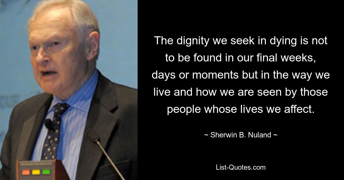 The dignity we seek in dying is not to be found in our final weeks, days or moments but in the way we live and how we are seen by those people whose lives we affect. — © Sherwin B. Nuland