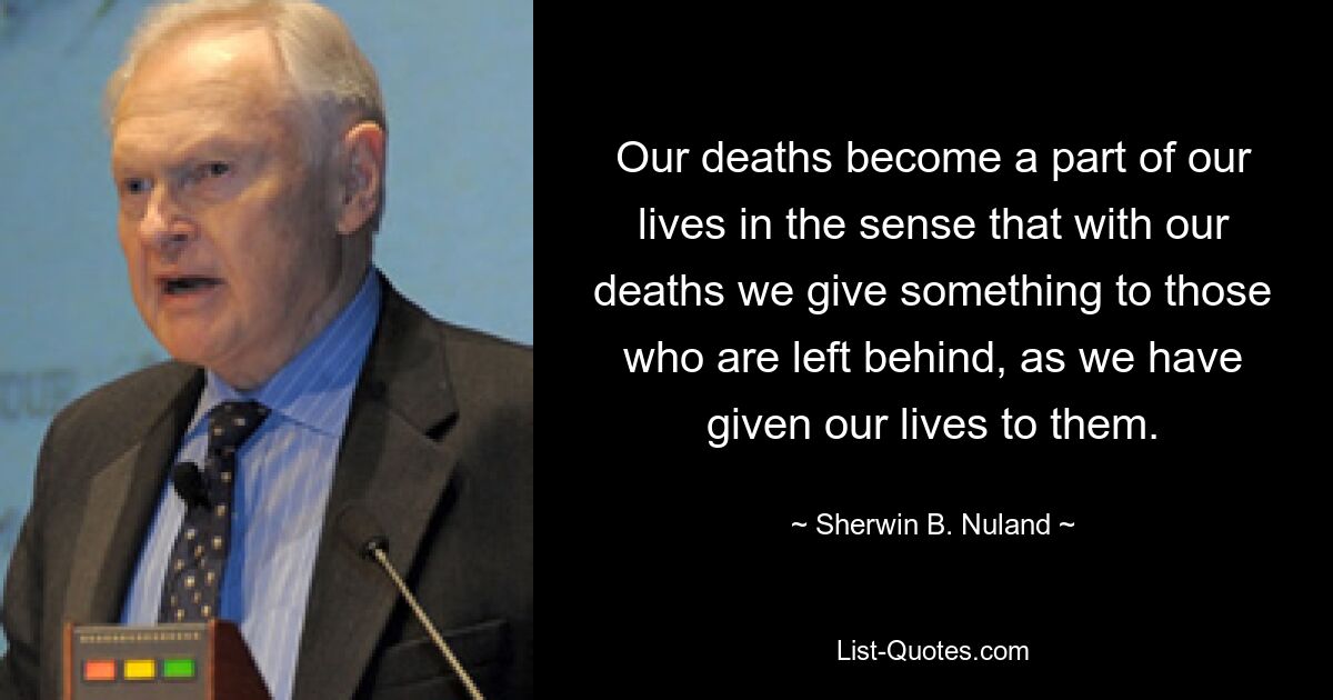 Our deaths become a part of our lives in the sense that with our deaths we give something to those who are left behind, as we have given our lives to them. — © Sherwin B. Nuland