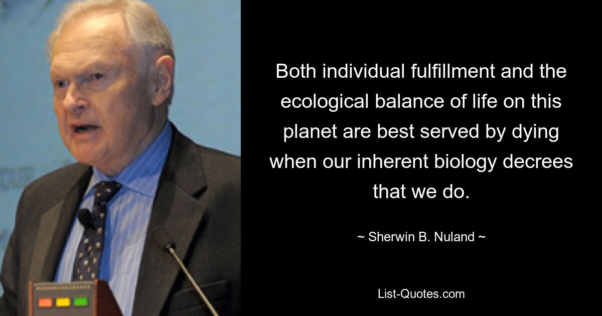 Both individual fulfillment and the ecological balance of life on this planet are best served by dying when our inherent biology decrees that we do. — © Sherwin B. Nuland