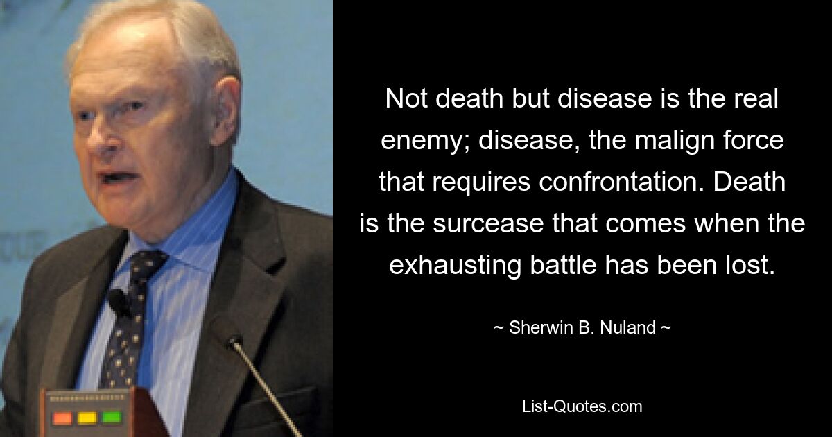 Not death but disease is the real enemy; disease, the malign force that requires confrontation. Death is the surcease that comes when the exhausting battle has been lost. — © Sherwin B. Nuland