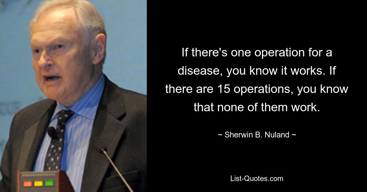 If there's one operation for a disease, you know it works. If there are 15 operations, you know that none of them work. — © Sherwin B. Nuland