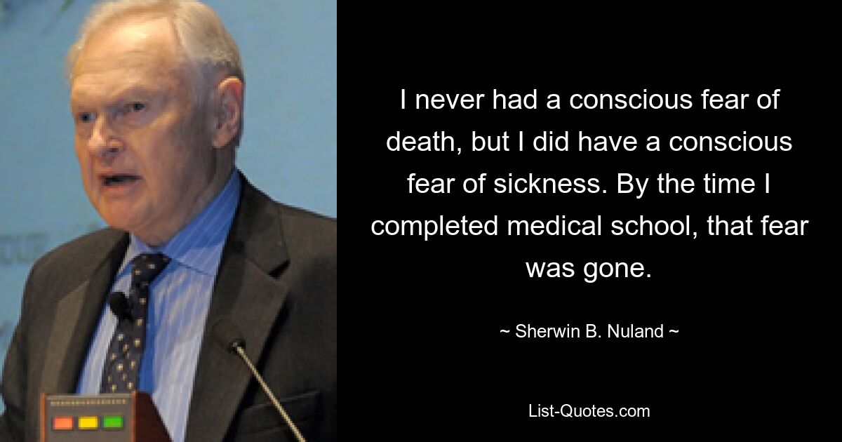 Ich hatte nie eine bewusste Angst vor dem Tod, aber ich hatte eine bewusste Angst vor Krankheit. Als ich mein Medizinstudium abgeschlossen hatte, war diese Angst verschwunden. — © Sherwin B. Nuland 