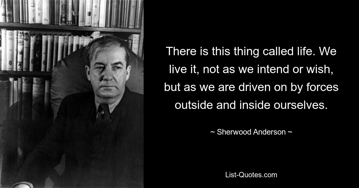 There is this thing called life. We live it, not as we intend or wish, but as we are driven on by forces outside and inside ourselves. — © Sherwood Anderson