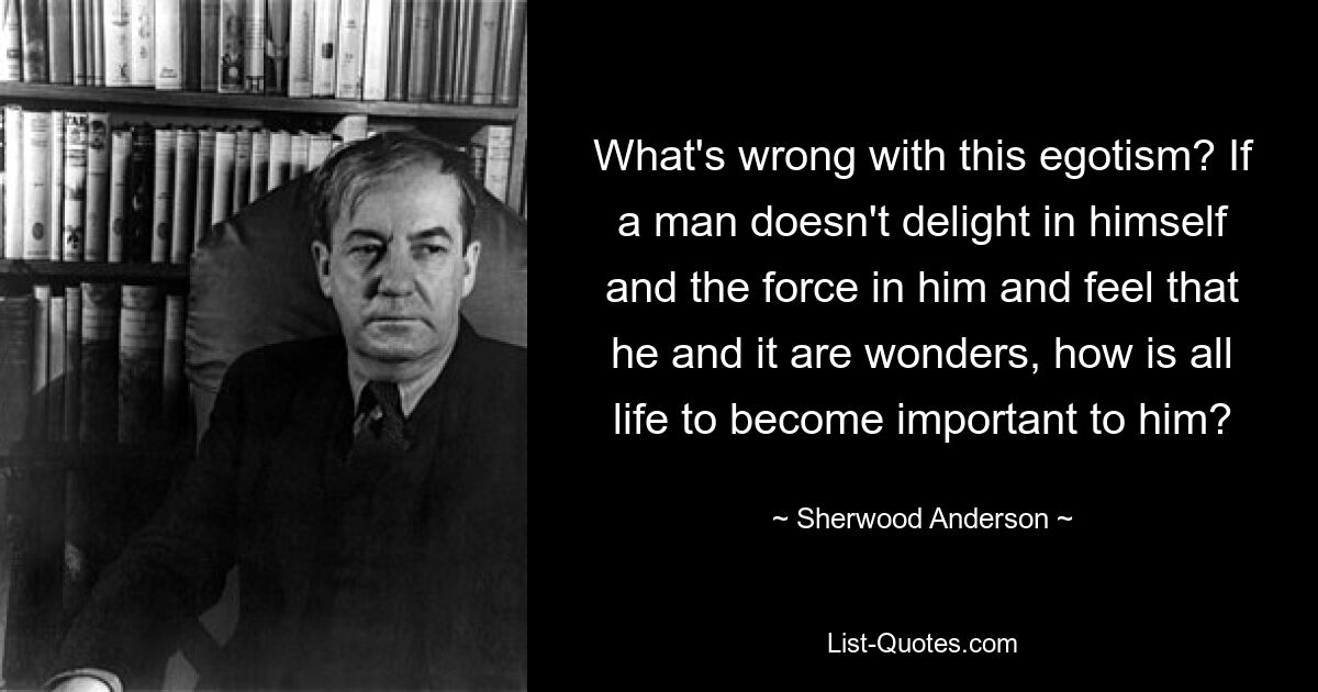 What's wrong with this egotism? If a man doesn't delight in himself and the force in him and feel that he and it are wonders, how is all life to become important to him? — © Sherwood Anderson