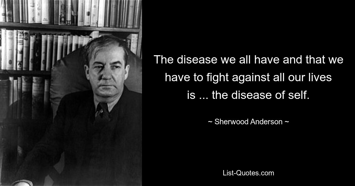 The disease we all have and that we have to fight against all our lives is ... the disease of self. — © Sherwood Anderson