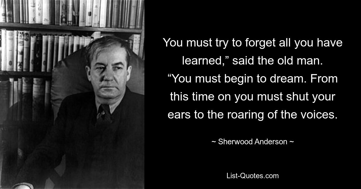 You must try to forget all you have learned,” said the old man. “You must begin to dream. From this time on you must shut your ears to the roaring of the voices. — © Sherwood Anderson