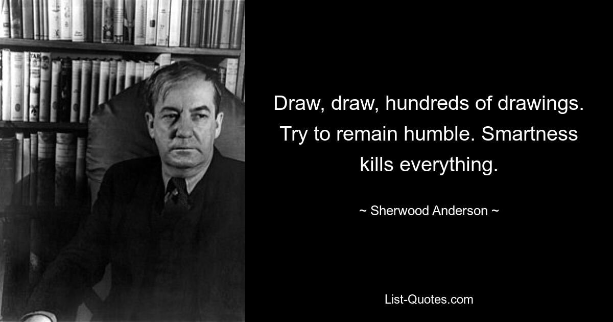 Draw, draw, hundreds of drawings. Try to remain humble. Smartness kills everything. — © Sherwood Anderson