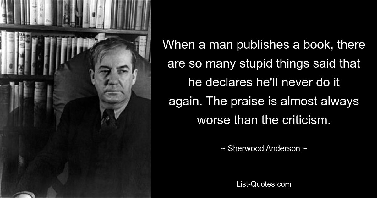 When a man publishes a book, there are so many stupid things said that he declares he'll never do it again. The praise is almost always worse than the criticism. — © Sherwood Anderson