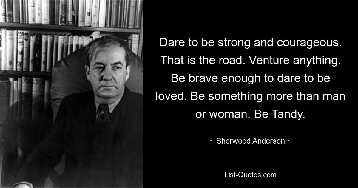 Dare to be strong and courageous. That is the road. Venture anything. Be brave enough to dare to be loved. Be something more than man or woman. Be Tandy. — © Sherwood Anderson