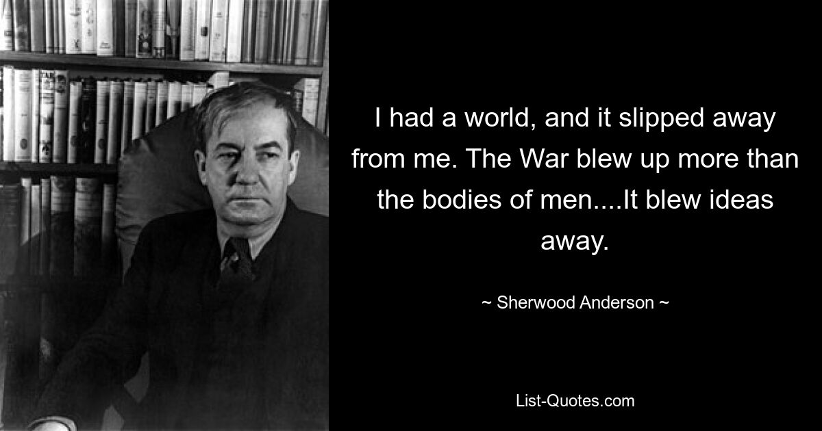 I had a world, and it slipped away from me. The War blew up more than the bodies of men....It blew ideas away. — © Sherwood Anderson