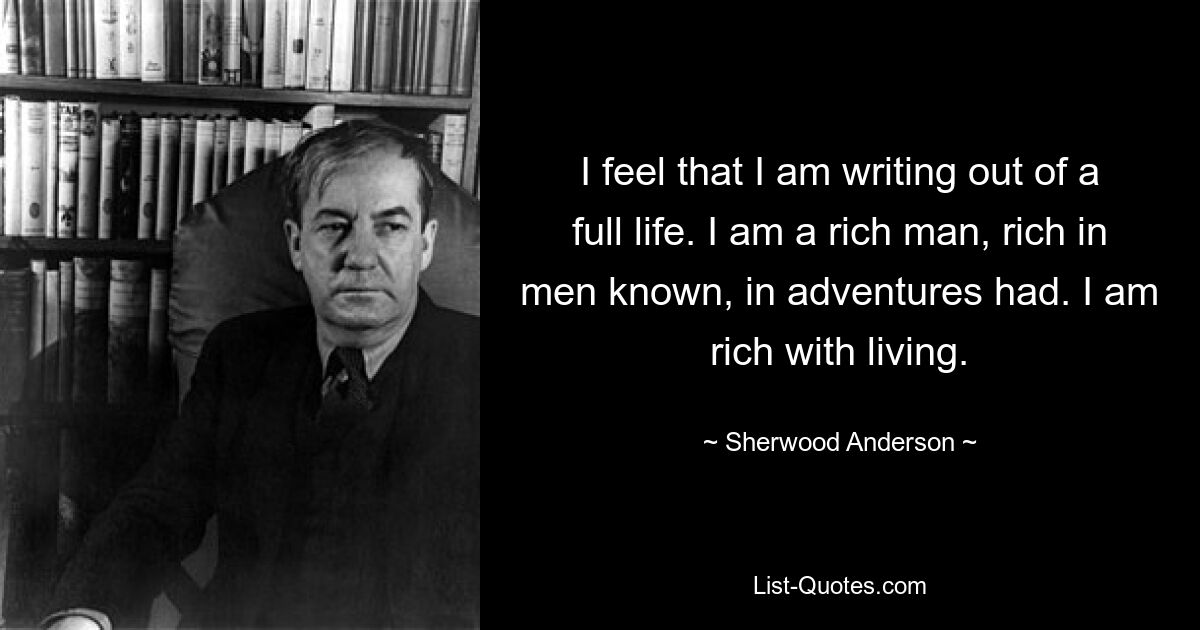 I feel that I am writing out of a full life. I am a rich man, rich in men known, in adventures had. I am rich with living. — © Sherwood Anderson