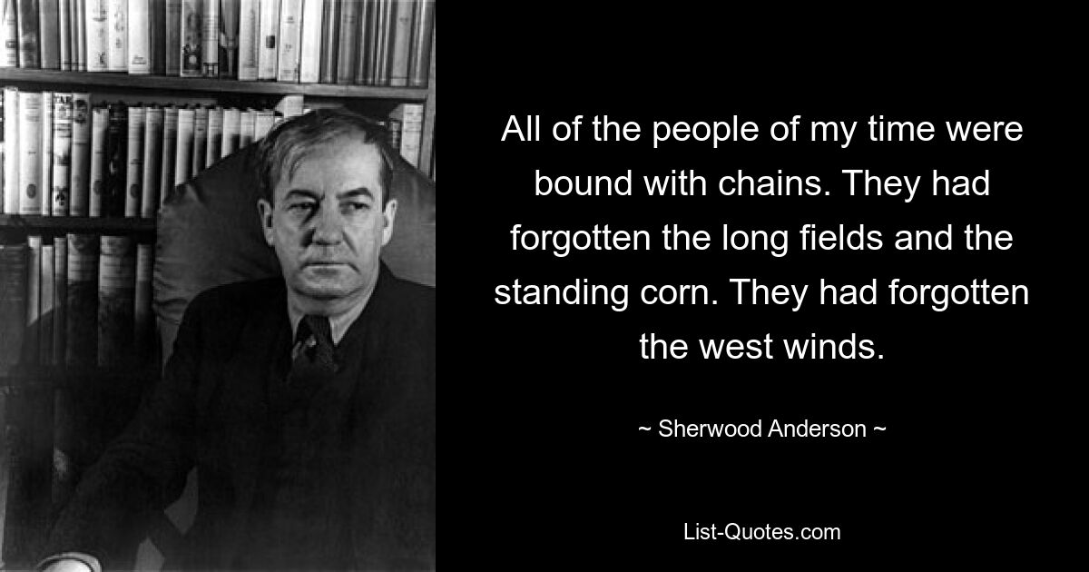 All of the people of my time were bound with chains. They had forgotten the long fields and the standing corn. They had forgotten the west winds. — © Sherwood Anderson