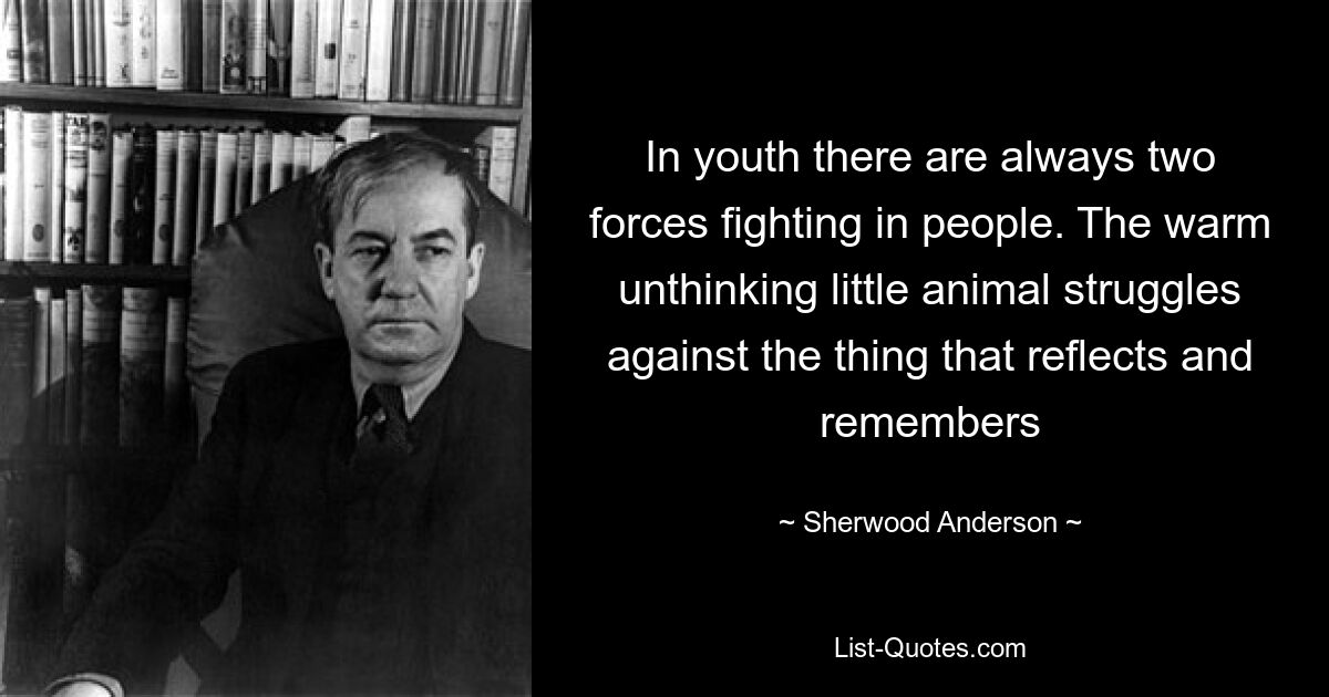 In youth there are always two forces fighting in people. The warm unthinking little animal struggles against the thing that reflects and remembers — © Sherwood Anderson