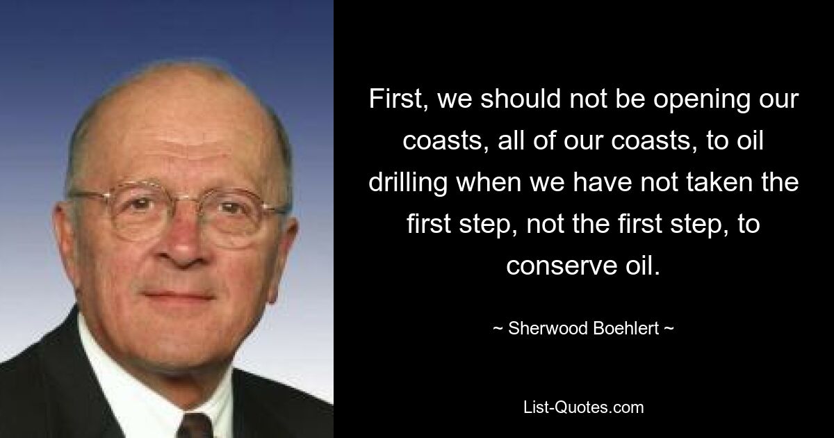 First, we should not be opening our coasts, all of our coasts, to oil drilling when we have not taken the first step, not the first step, to conserve oil. — © Sherwood Boehlert