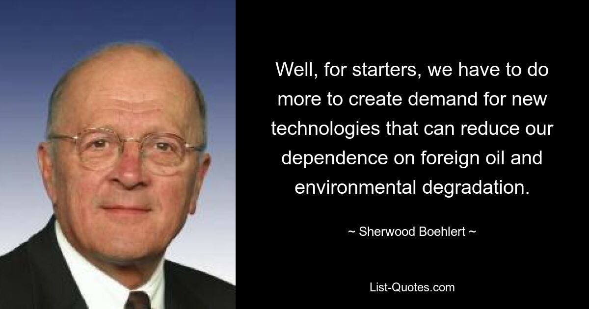 Well, for starters, we have to do more to create demand for new technologies that can reduce our dependence on foreign oil and environmental degradation. — © Sherwood Boehlert