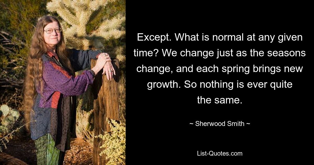 Except. What is normal at any given time? We change just as the seasons change, and each spring brings new growth. So nothing is ever quite the same. — © Sherwood Smith