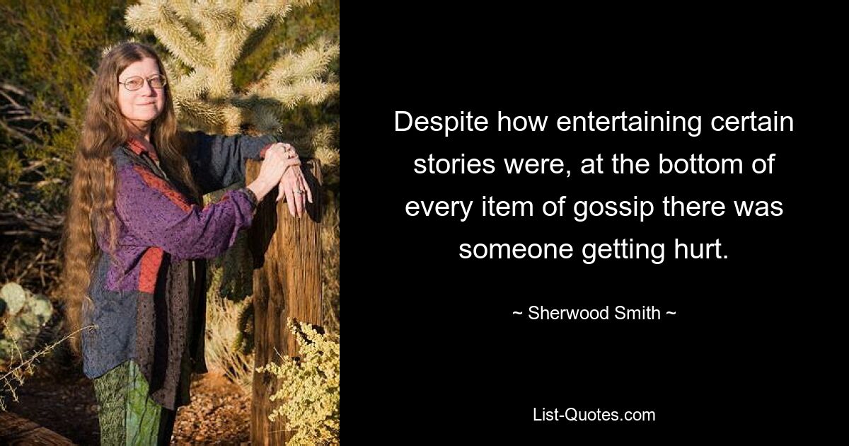 Despite how entertaining certain stories were, at the bottom of every item of gossip there was someone getting hurt. — © Sherwood Smith