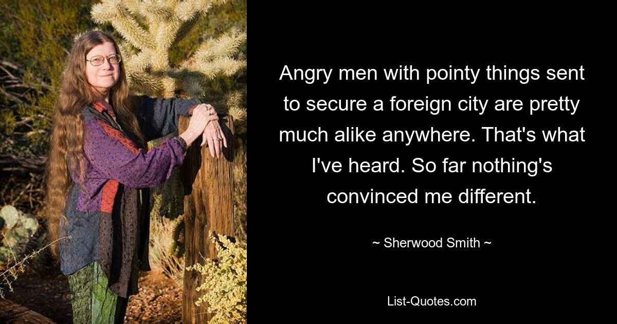 Angry men with pointy things sent to secure a foreign city are pretty much alike anywhere. That's what I've heard. So far nothing's convinced me different. — © Sherwood Smith