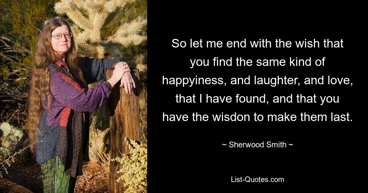 So let me end with the wish that you find the same kind of happyiness, and laughter, and love, that I have found, and that you have the wisdon to make them last. — © Sherwood Smith