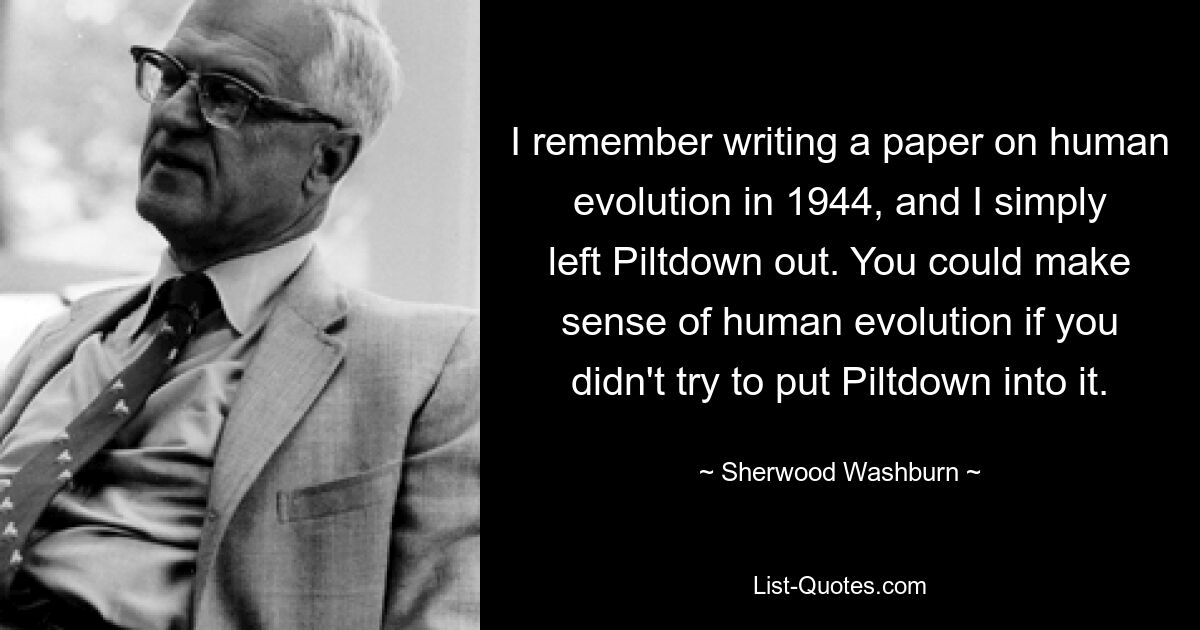 I remember writing a paper on human evolution in 1944, and I simply left Piltdown out. You could make sense of human evolution if you didn't try to put Piltdown into it. — © Sherwood Washburn