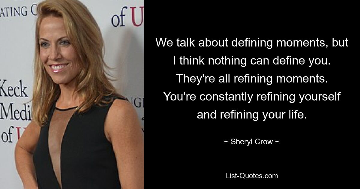 We talk about defining moments, but I think nothing can define you. They're all refining moments. You're constantly refining yourself and refining your life. — © Sheryl Crow