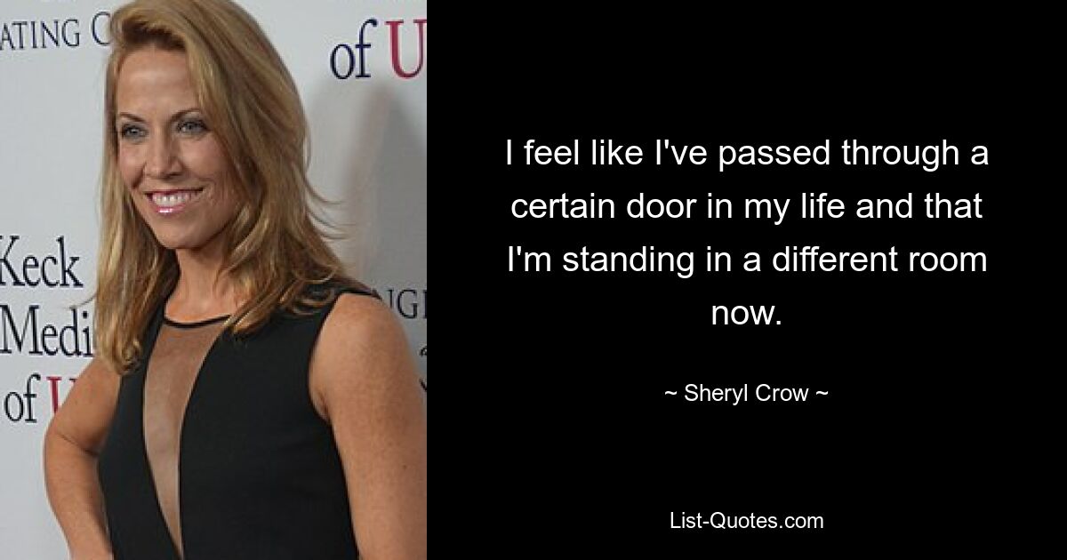 I feel like I've passed through a certain door in my life and that I'm standing in a different room now. — © Sheryl Crow