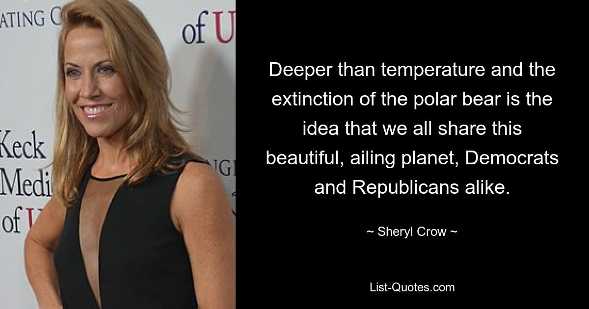 Deeper than temperature and the extinction of the polar bear is the idea that we all share this beautiful, ailing planet, Democrats and Republicans alike. — © Sheryl Crow