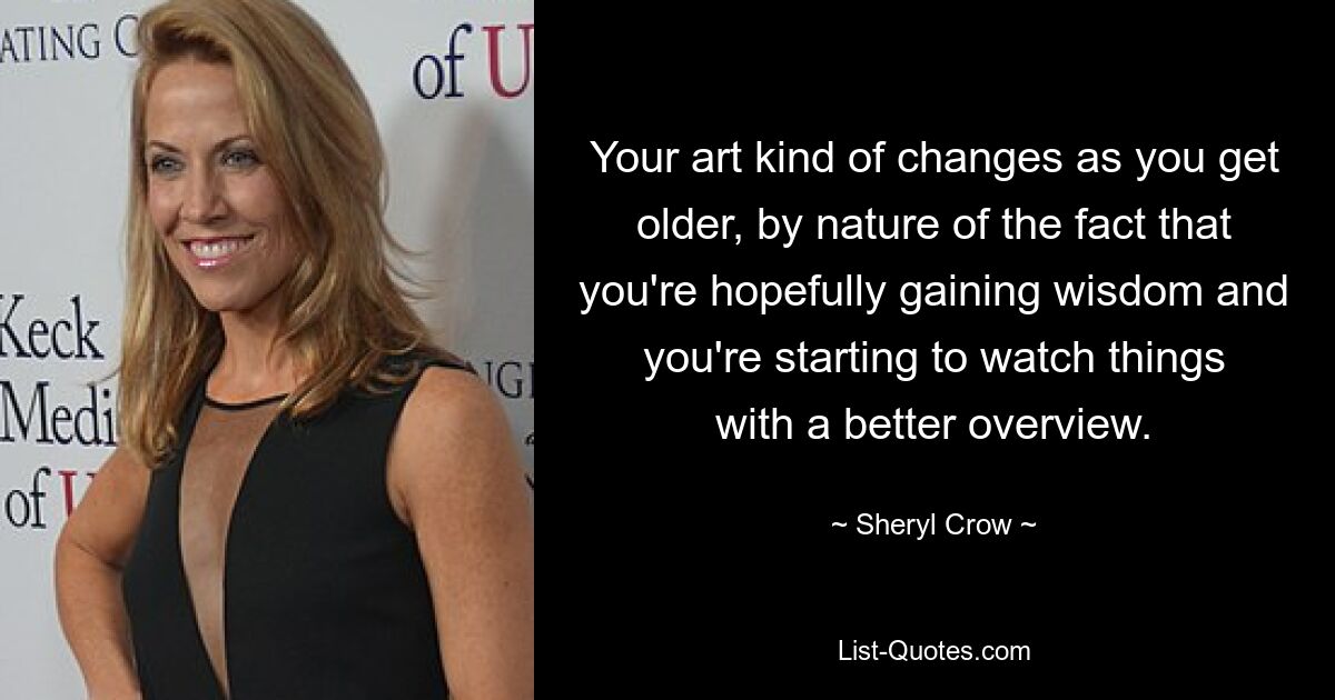 Your art kind of changes as you get older, by nature of the fact that you're hopefully gaining wisdom and you're starting to watch things with a better overview. — © Sheryl Crow