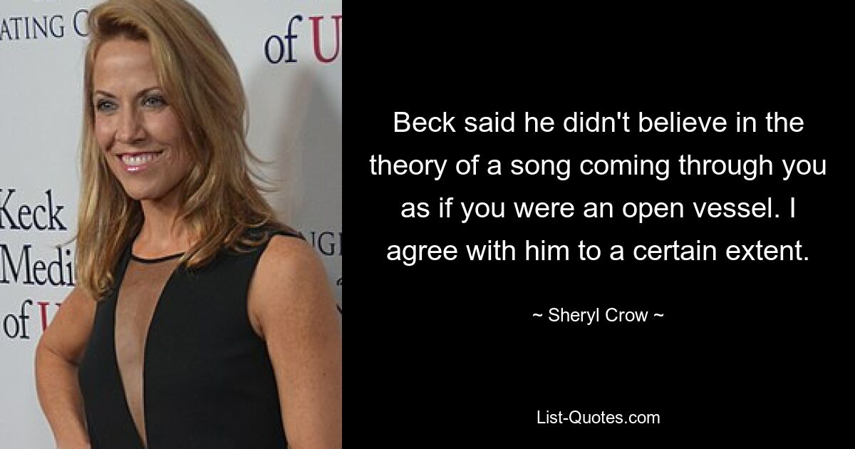 Beck said he didn't believe in the theory of a song coming through you as if you were an open vessel. I agree with him to a certain extent. — © Sheryl Crow